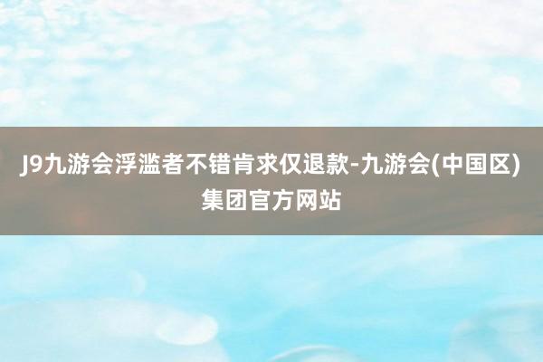 J9九游会浮滥者不错肯求仅退款-九游会(中国区)集团官方网站