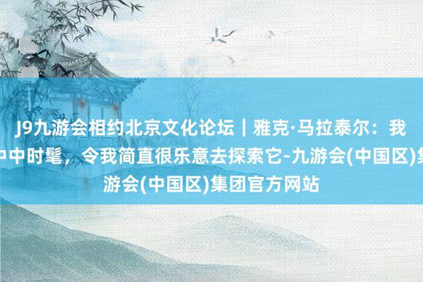 J9九游会相约北京文化论坛｜雅克·马拉泰尔：我所感受到的中中时髦，令我简直很乐意去探索它-九游会(中国区)集团官方网站