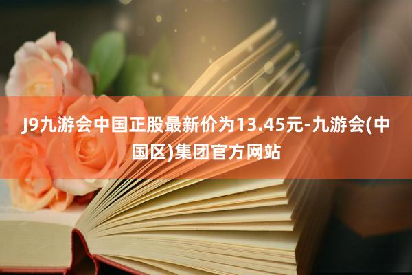 J9九游会中国正股最新价为13.45元-九游会(中国区)集团官方网站