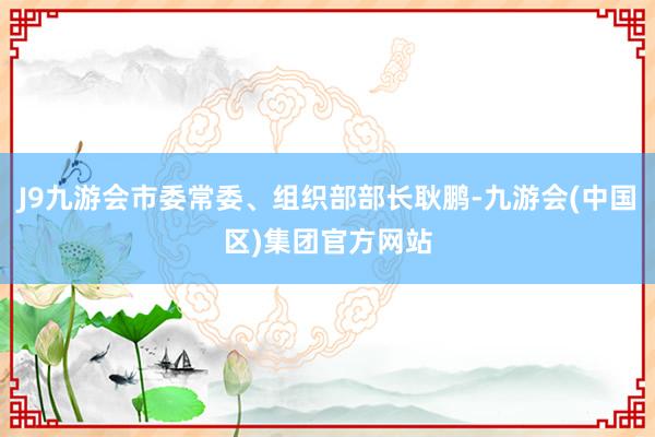 J9九游会市委常委、组织部部长耿鹏-九游会(中国区)集团官方网站