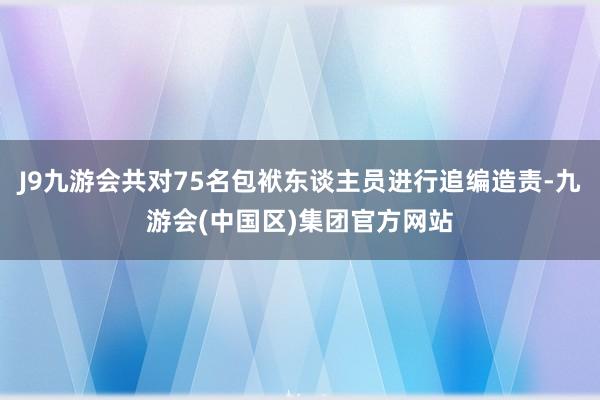 J9九游会共对75名包袱东谈主员进行追编造责-九游会(中国区)集团官方网站