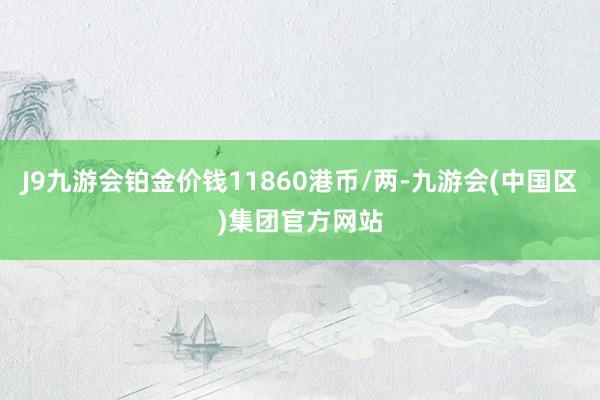 J9九游会铂金价钱11860港币/两-九游会(中国区)集团官方网站