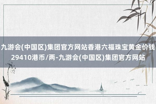 九游会(中国区)集团官方网站香港六福珠宝黄金价钱29410港币/两-九游会(中国区)集团官方网站