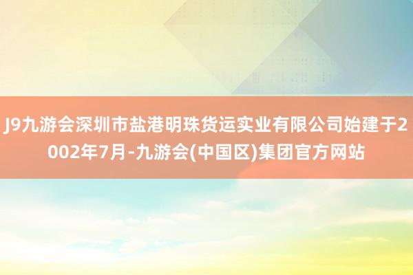 J9九游会深圳市盐港明珠货运实业有限公司始建于2002年7月-九游会(中国区)集团官方网站