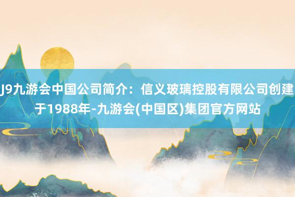 J9九游会中国公司简介：信义玻璃控股有限公司创建于1988年-九游会(中国区)集团官方网站