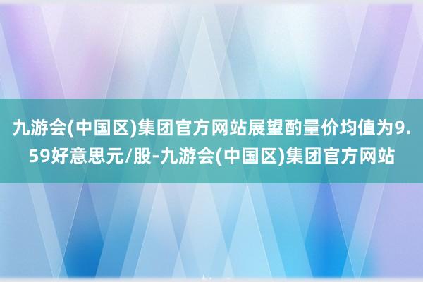 九游会(中国区)集团官方网站展望酌量价均值为9.59好意思元/股-九游会(中国区)集团官方网站