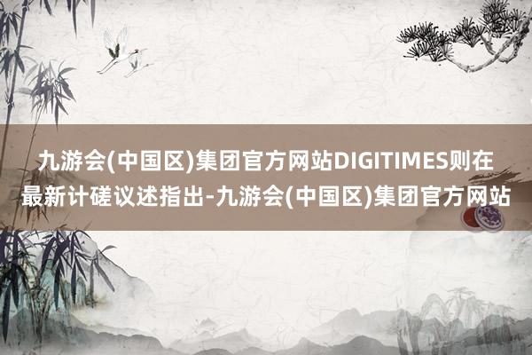 九游会(中国区)集团官方网站DIGITIMES则在最新计磋议述指出-九游会(中国区)集团官方网站