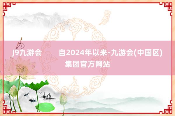 J9九游会        自2024年以来-九游会(中国区)集团官方网站