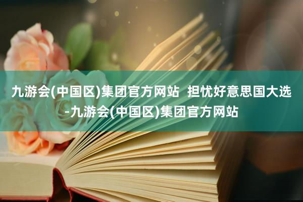 九游会(中国区)集团官方网站  担忧好意思国大选-九游会(中国区)集团官方网站