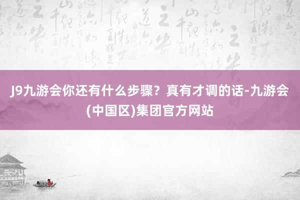 J9九游会你还有什么步骤？真有才调的话-九游会(中国区)集团官方网站