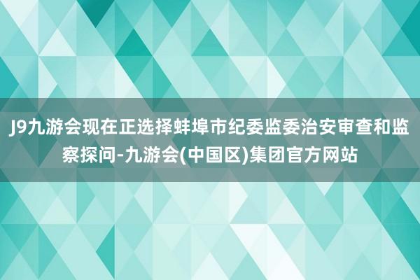 J9九游会现在正选择蚌埠市纪委监委治安审查和监察探问-九游会(中国区)集团官方网站