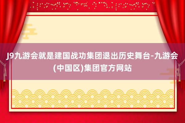 J9九游会就是建国战功集团退出历史舞台-九游会(中国区)集团官方网站