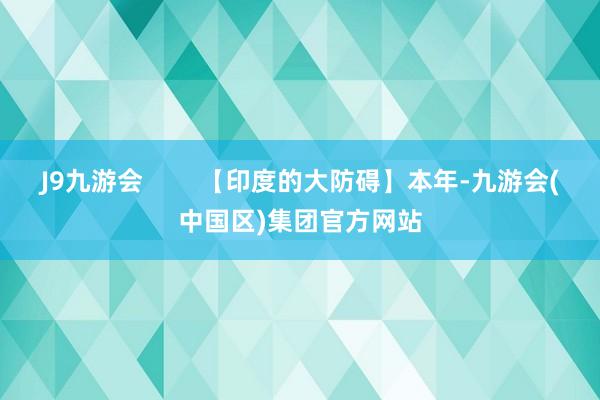 J9九游会        【印度的大防碍】本年-九游会(中国区)集团官方网站