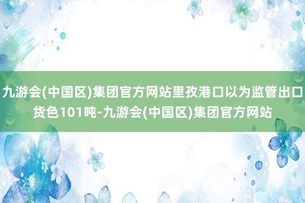 九游会(中国区)集团官方网站里孜港口以为监管出口货色101吨-九游会(中国区)集团官方网站