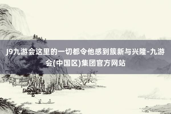 J9九游会这里的一切都令他感到簇新与兴隆-九游会(中国区)集团官方网站