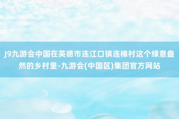 J9九游会中国在英德市连江口镇连樟村这个绿意盎然的乡村里-九游会(中国区)集团官方网站