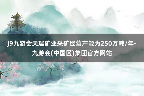 J9九游会天瑞矿业采矿经营产能为250万吨/年-九游会(中国区)集团官方网站