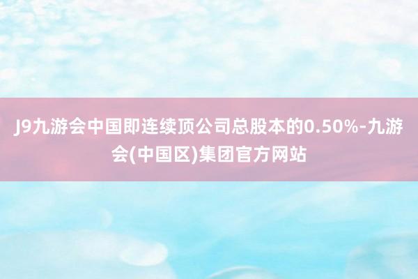 J9九游会中国即连续顶公司总股本的0.50%-九游会(中国区)集团官方网站