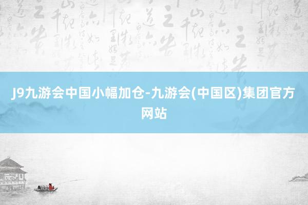 J9九游会中国小幅加仓-九游会(中国区)集团官方网站