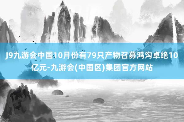 J9九游会中国10月份有79只产物召募鸿沟卓绝10亿元-九游会(中国区)集团官方网站