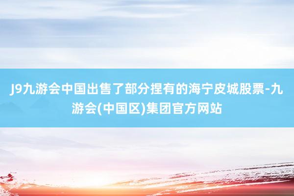 J9九游会中国出售了部分捏有的海宁皮城股票-九游会(中国区)集团官方网站