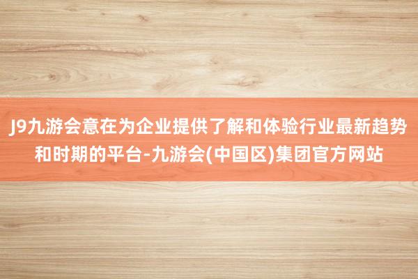 J9九游会意在为企业提供了解和体验行业最新趋势和时期的平台-九游会(中国区)集团官方网站