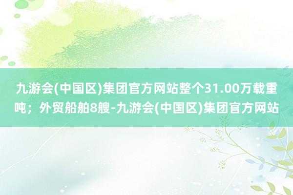 九游会(中国区)集团官方网站整个31.00万载重吨；外贸船舶8艘-九游会(中国区)集团官方网站