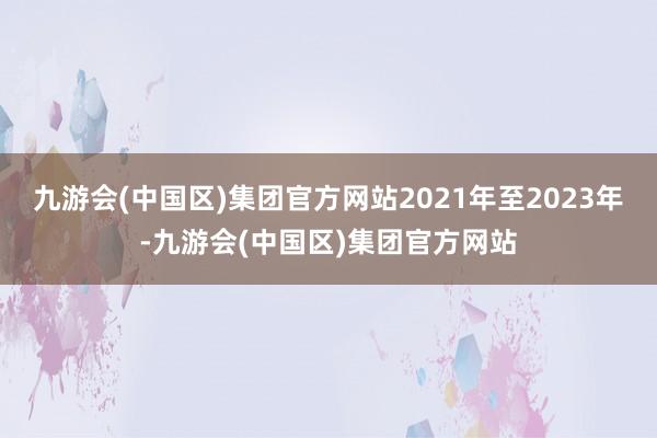 九游会(中国区)集团官方网站2021年至2023年-九游会(中国区)集团官方网站