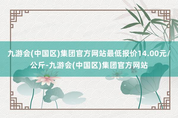 九游会(中国区)集团官方网站最低报价14.00元/公斤-九游会(中国区)集团官方网站