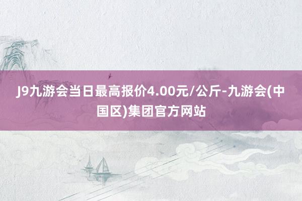 J9九游会当日最高报价4.00元/公斤-九游会(中国区)集团官方网站