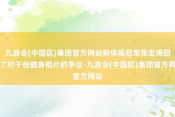 九游会(中国区)集团官方网站前体操冠军张宏涛回话了对于他健身相片的争议-九游会(中国区)集团官方网站