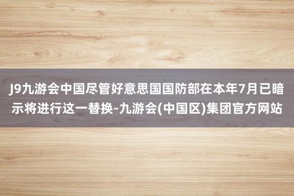 J9九游会中国尽管好意思国国防部在本年7月已暗示将进行这一替换-九游会(中国区)集团官方网站