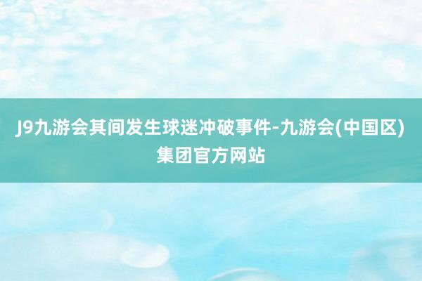 J9九游会其间发生球迷冲破事件-九游会(中国区)集团官方网站