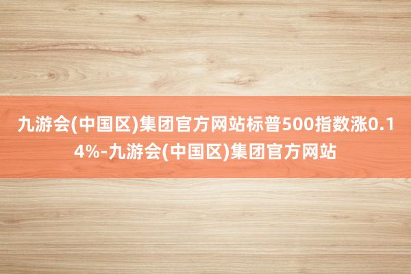 九游会(中国区)集团官方网站标普500指数涨0.14%-九游会(中国区)集团官方网站