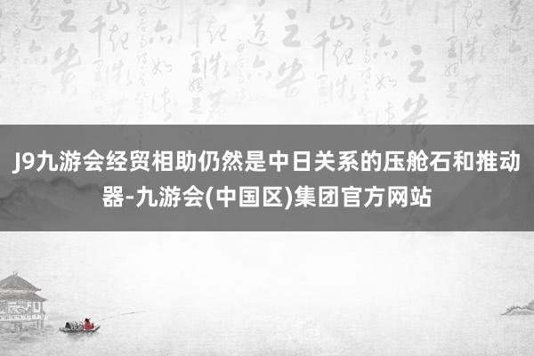 J9九游会经贸相助仍然是中日关系的压舱石和推动器-九游会(中国区)集团官方网站