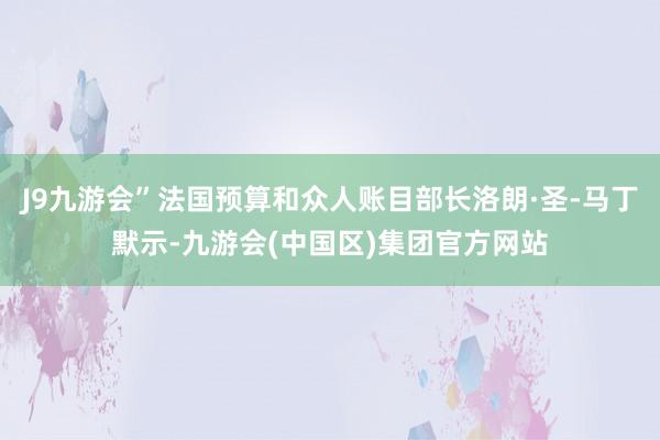 J9九游会”法国预算和众人账目部长洛朗·圣-马丁默示-九游会(中国区)集团官方网站