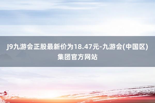 J9九游会正股最新价为18.47元-九游会(中国区)集团官方网站