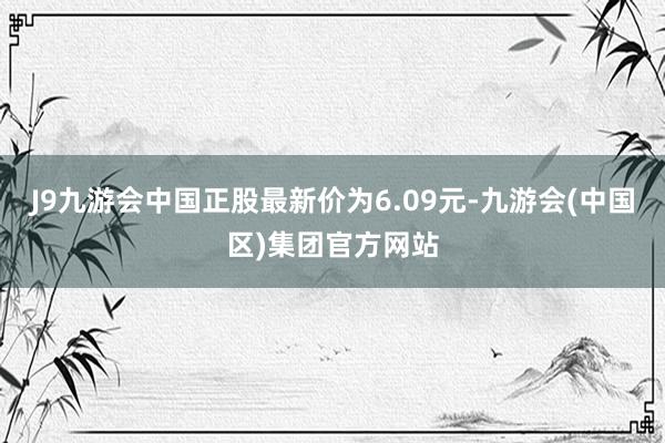 J9九游会中国正股最新价为6.09元-九游会(中国区)集团官方网站