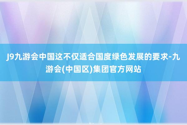 J9九游会中国这不仅适合国度绿色发展的要求-九游会(中国区)集团官方网站