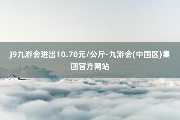 J9九游会进出10.70元/公斤-九游会(中国区)集团官方网站