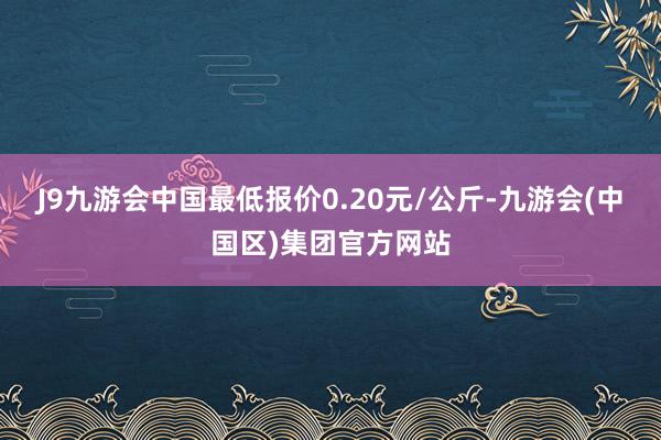 J9九游会中国最低报价0.20元/公斤-九游会(中国区)集团官方网站