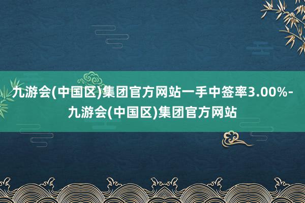 九游会(中国区)集团官方网站一手中签率3.00%-九游会(中国区)集团官方网站