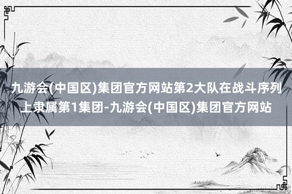 九游会(中国区)集团官方网站第2大队在战斗序列上隶属第1集团-九游会(中国区)集团官方网站