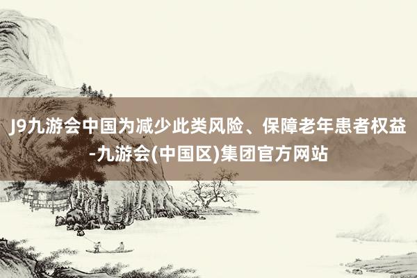 J9九游会中国为减少此类风险、保障老年患者权益-九游会(中国区)集团官方网站