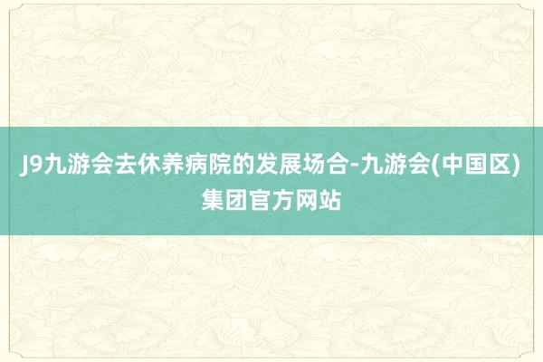 J9九游会去休养病院的发展场合-九游会(中国区)集团官方网站