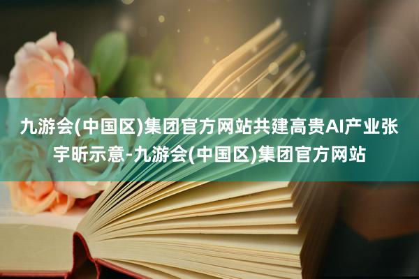 九游会(中国区)集团官方网站共建高贵AI产业　　张宇昕示意-九游会(中国区)集团官方网站