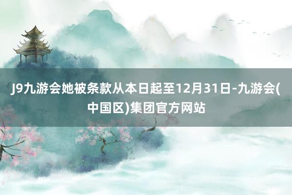 J9九游会她被条款从本日起至12月31日-九游会(中国区)集团官方网站