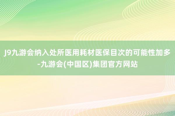 J9九游会纳入处所医用耗材医保目次的可能性加多-九游会(中国区)集团官方网站