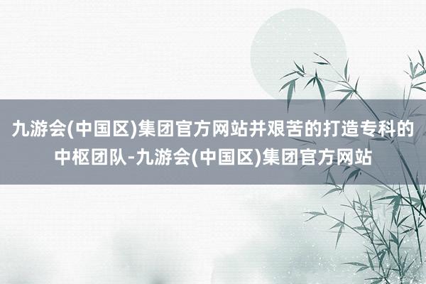 九游会(中国区)集团官方网站并艰苦的打造专科的中枢团队-九游会(中国区)集团官方网站