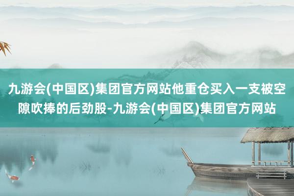 九游会(中国区)集团官方网站他重仓买入一支被空隙吹捧的后劲股-九游会(中国区)集团官方网站